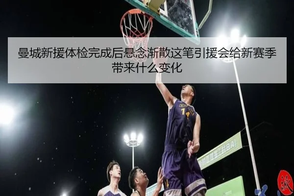 曼城新援体检完成后悬念渐散这笔引援会给新赛季带来什么变化